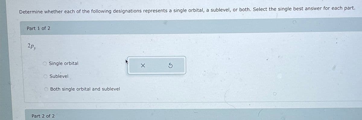 Determine whether each of the following designations represents a single orbital, a sublevel, or both. Select the single best answer for each part.
Part 1 of 2
2Py
Single orbital
Sublevel
O Both single orbital and sublevel
Part 2 of 2