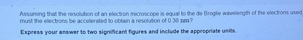 Assuming that the resolution of an electron microscope is equal to the de Broglie wavelength of the electrons used,
must the electrons be accelerated to obtain a resolution of 0.30 nm?
Express your answer to two significant figures and include the appropriate units.