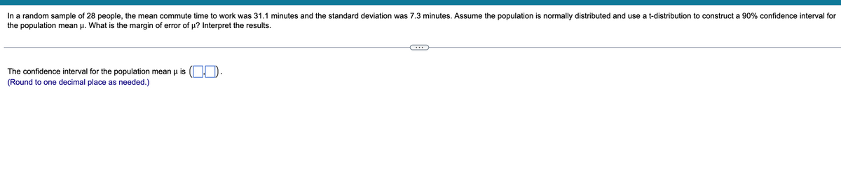 **Problem Statement:**

In a random sample of 28 people, the mean commute time to work was 31.1 minutes and the standard deviation was 7.3 minutes. Assume the population is normally distributed and use a t-distribution to construct a 90% confidence interval for the population mean μ. What is the margin of error of μ? Interpret the results.

---

**Solution:**

The confidence interval for the population mean μ is ( ___ , ___ ).
(Round to one decimal place as needed.)