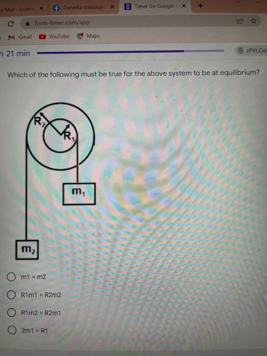 8 Timer for Google F X
+
nt Mail- loraine X
с
form-timer.com/app
5 Mc Gmail
Maps
▸YouTube
zFVLOd
h 21 min
Which of the following must be true for the above system to be at equilibrium?
R₂
m₂
m1 = m2
R1m1 = R2m2
R1m2 = R2m1
2m1 = R1
Daniella messaged X
m₁