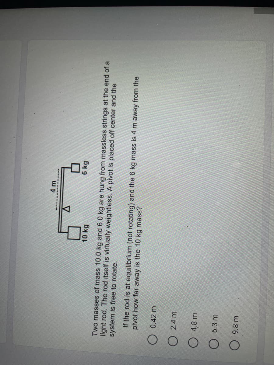 4 m
A
6 kg
10 kg
Two masses of mass 10.0 kg and 6.0 kg are hung from massless strings at the end of a
system is free to rotate.
light rod. The rod itself is virtually weightless. A pivot is placed off center and the
pivot how far away is the 10 kg mass?
If the rod is at equilibrium (not rotating) and the 6 kg mass is 4 m away from the
O 0.42 m
O 2.4 m
O 4,8 m
6.3 m
9.8 m