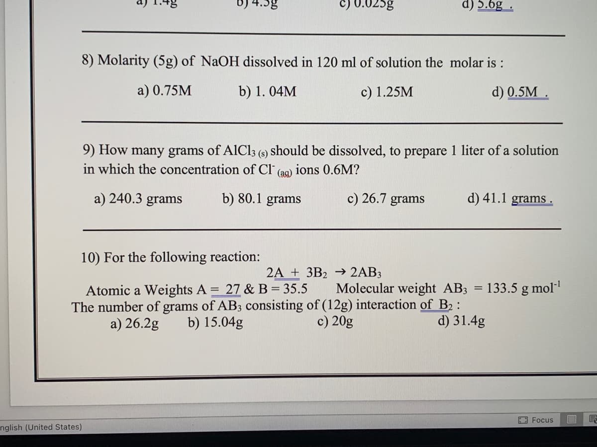 b) 4.5g
C) 0.025g
d) 5.6g
8) Molarity (5g) of NaOH dissolved in 120 ml of solution the molar is :
a) 0.75M
b) 1. 04M
c) 1.25M
d) 0.5M .
9) How many grams of AlCl3 (9) should be dissolved, to prepare 1 liter of a solution
in which the concentration of Cl
ions 0.6M?
(ая)
a) 240.3 grams
b) 80.1 grams
c) 26.7 grams
d) 41.1 grams .
10) For the following reaction:
2A + 3B2 → 2AB3
Atomic a Weights A = 27 & B = 35.5
The number of grams of AB3 consisting of (12g) interaction of B2 :
a) 26.2g
Molecular weight AB3
133.5 g mol
b) 15.04g
c) 20g
d) 31.4g
E Focus
nglish (United States)
