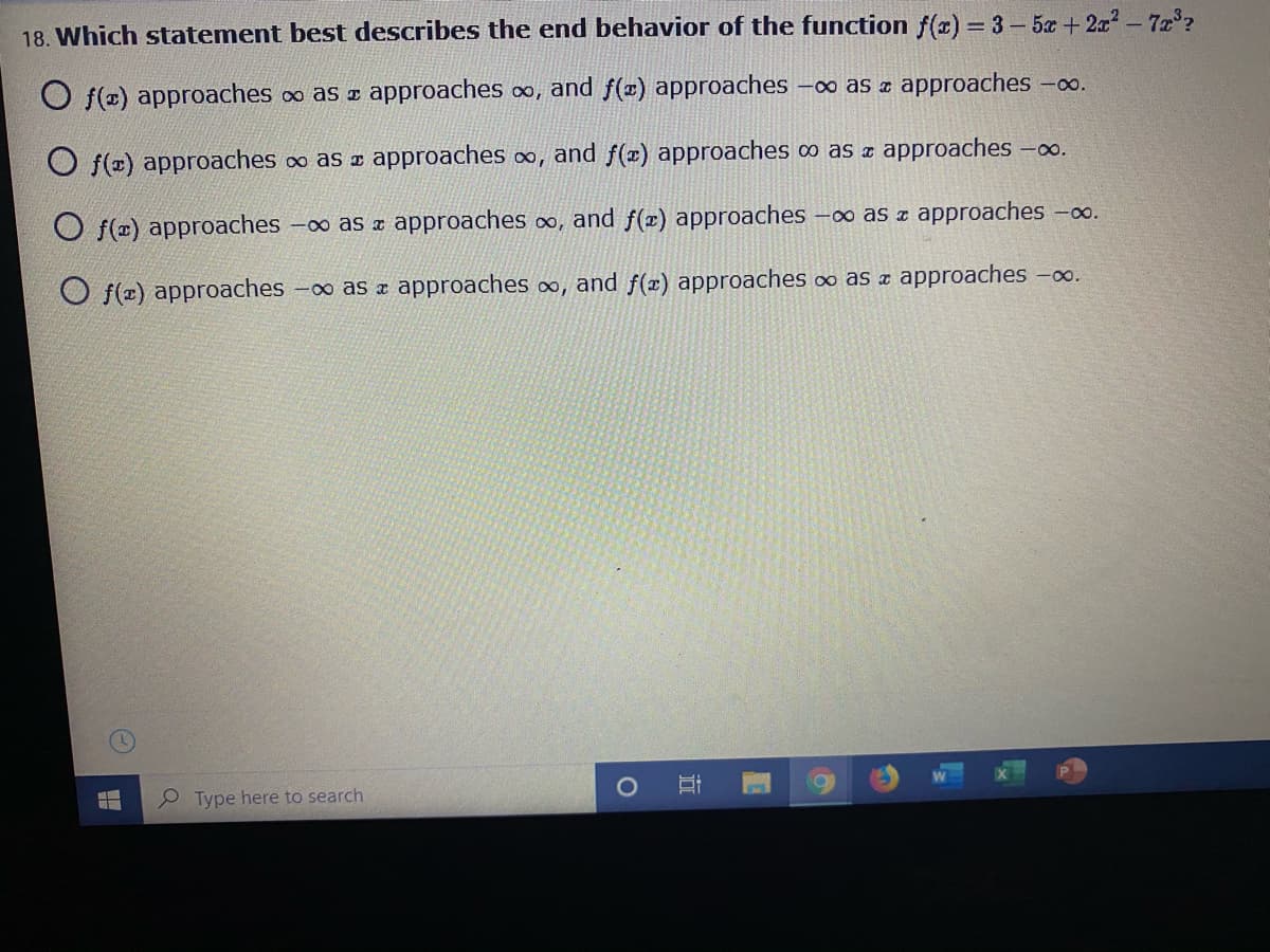 18. Which statement best describes the end behavior of the function f(r) 3- 5x +2x-72°?
O f(2) approaches o as approaches oo, and f(x) approaches –∞ as ¤ approaches -o.
O f(x) approaches o as z approaches o, and f(x) approaches ∞ as ¤ approaches -o.
O f(=) approaches
-0o as z approaches o, and f(x) approaches -o as z approaches ∞.
O f(2) approaches -o as x approaches o,
and f(x) approaches ∞ as ¤ approaches -0o.
e Type here to search
近
