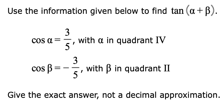 Use the information given below to find tan (a +ß).
3
5
Cos α =
cos B
I
with a in quadrant IV
3
5
with B in quadrant II
Give the exact answer, not a decimal approximation.