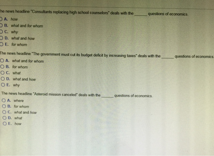 he news headline "Consultants replacing high school counselors" deals with the
A. how
B. what and for whom
OC. why
OD. what and how
OE. for whom
The news headline "The government must cut its budget deficit by increasing taxes" deals with the
OA. what and for whom
OB. for whom
OC. what
OD. what and how
OE. why
The news headline "Asteroid mission canceled" deals with the
OA. where
OB. for whom
C. what and how
questions of economics.
OD. what
OE. how
questions of economics.
questions of economics.