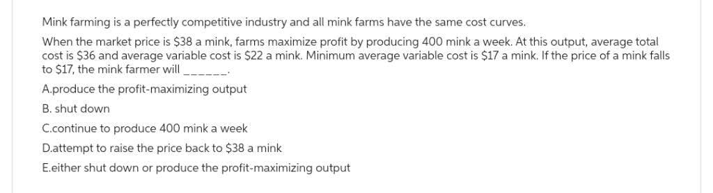 Mink farming is a perfectly competitive industry and all mink farms have the same cost curves.
When the market price is $38 a mink, farms maximize profit by producing 400 mink a week. At this output, average total
cost is $36 and average variable cost is $22 a mink. Minimum average variable cost is $17 a mink. If the price of a mink falls
to $17, the mink farmer will
A.produce the profit-maximizing output
B. shut down
C.continue to produce 400 mink a week
D.attempt to raise the price back to $38 a mink
E.either shut down or produce the profit-maximizing output