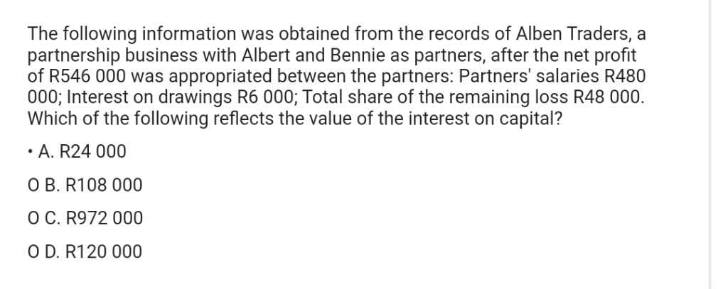 The following information was obtained from the records of Alben Traders, a
partnership business with Albert and Bennie as partners, after the net profit
of R546 000 was appropriated between the partners: Partners' salaries R480
000; Interest on drawings R6 000; Total share of the remaining loss R48 000.
Which of the following reflects the value of the interest on capital?
• A. R24 000
O B. R108 000
O C. R972 000
O D. R120 000