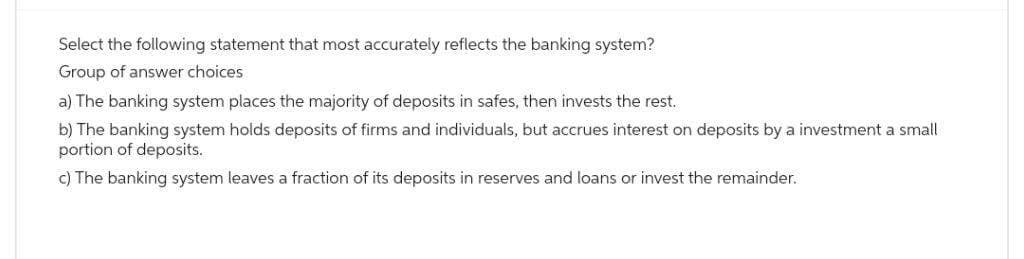 Select the following statement that most accurately reflects the banking system?
Group of answer choices
a) The banking system places the majority of deposits in safes, then invests the rest.
b) The banking system holds deposits of firms and individuals, but accrues interest on deposits by a investment a small
portion of deposits.
c) The banking system leaves a fraction of its deposits in reserves and loans or invest the remainder.