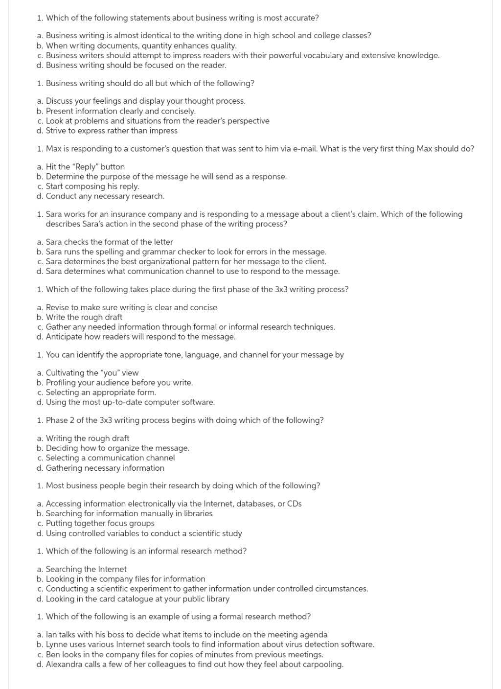 1. Which of the following statements about business writing is most accurate?
a. Business writing is almost identical to the writing done in high school and college classes?
b. When writing documents, quantity enhances quality.
c. Business writers should attempt to impress readers with their powerful vocabulary and extensive knowledge.
d. Business writing should be focused on the reader.
1. Business writing should do all but which of the following?
a. Discuss your feelings and display your thought process.
b. Present information clearly and concisely.
c. Look at problems and situations from the reader's perspective
d. Strive to express rather than impress
1. Max is responding to a customer's question that was sent to him via e-mail. What is the very first thing Max should do?
a. Hit the "Reply" button
b. Determine the purpose of the message he will send as a response.
c. Start composing his reply.
d. Conduct any necessary research.
1. Sara works for an insurance company and is responding to a message about a client's claim. Which of the following
describes Sara's action in the second phase of the writing process?
a. Sara checks the format of the letter
b. Sara runs the spelling and grammar checker to look for errors in the message.
c. Sara determines the best organizational pattern for her message to the client.
d. Sara determines what communication channel to use to respond to the message.
1. Which of the following takes place during the first phase of the 3x3 writing process?
a. Revise to make sure writing is clear and concise
b. Write the rough draft
c. Gather any needed information through formal or informal research techniques.
d. Anticipate how readers will respond to the message.
1. You can identify the appropriate tone, language, and channel for your message by
a. Cultivating the "you" view
b. Profiling your audience before you write.
c. Selecting an appropriate form.
d. Using the most up-to-date computer software.
1. Phase 2 of the 3x3 writing process begins with doing which of the following?
a. Writing the rough draft
b. Deciding how to organize the message.
c. Selecting a communication channel
d. Gathering necessary information
1. Most business people begin their research by doing which of the following?
a. Accessing information electronically via the Internet, databases, or CDs
b. Searching for information manually in libraries
c. Putting together focus groups
d. Using controlled variables to conduct a scientific study
1. Which of the following is an informal research method?
a. Searching the Internet
b. Looking in the company files for information
c. Conducting a scientific experiment to gather information under controlled circumstances.
d. Looking in the card catalogue at your public library
1. Which of the following is an example of using a formal research method?
a. lan talks with his boss to decide what items to include on the meeting agenda
b. Lynne uses various Internet search tools to find information about virus detection software.
c. Ben looks in the company files for copies of minutes from previous meetings.
d. Alexandra calls a few of her colleagues to find out how they feel about carpooling.