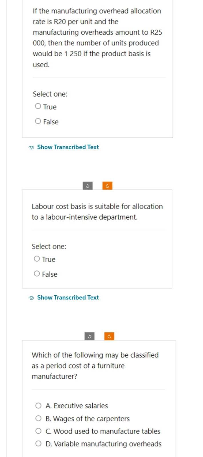 If the manufacturing overhead allocation
rate is R20 per unit and the
manufacturing overheads amount to R25
000, then the number of units produced
would be 1 250 if the product basis is
used.
Select one:
O True
False
Show Transcribed Text
3
Labour cost basis is suitable for allocation
to a labour-intensive department.
Select one:
O True
O False
Show Transcribed Text
C
Which of the following may be classified
as a period cost of a furniture
manufacturer?
A. Executive salaries
B. Wages of the carpenters
C. Wood used to manufacture tables
O D. Variable manufacturing overheads