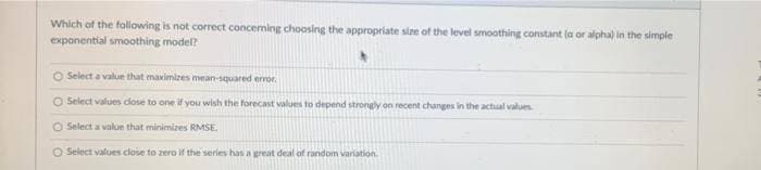 Which of the following is not correct concerning choosing the appropriate size of the level smoothing constant (a or alpha) in the simple
exponential smoothing model?
O Select a value that maximizes mean-squared error.
O Select values close to one if you wish the forecast values to depend strongly on recent changes in the actual values.
O Select a value that minimizes RMSE.
O Select values close to zero if the series has a great deal of random variation.