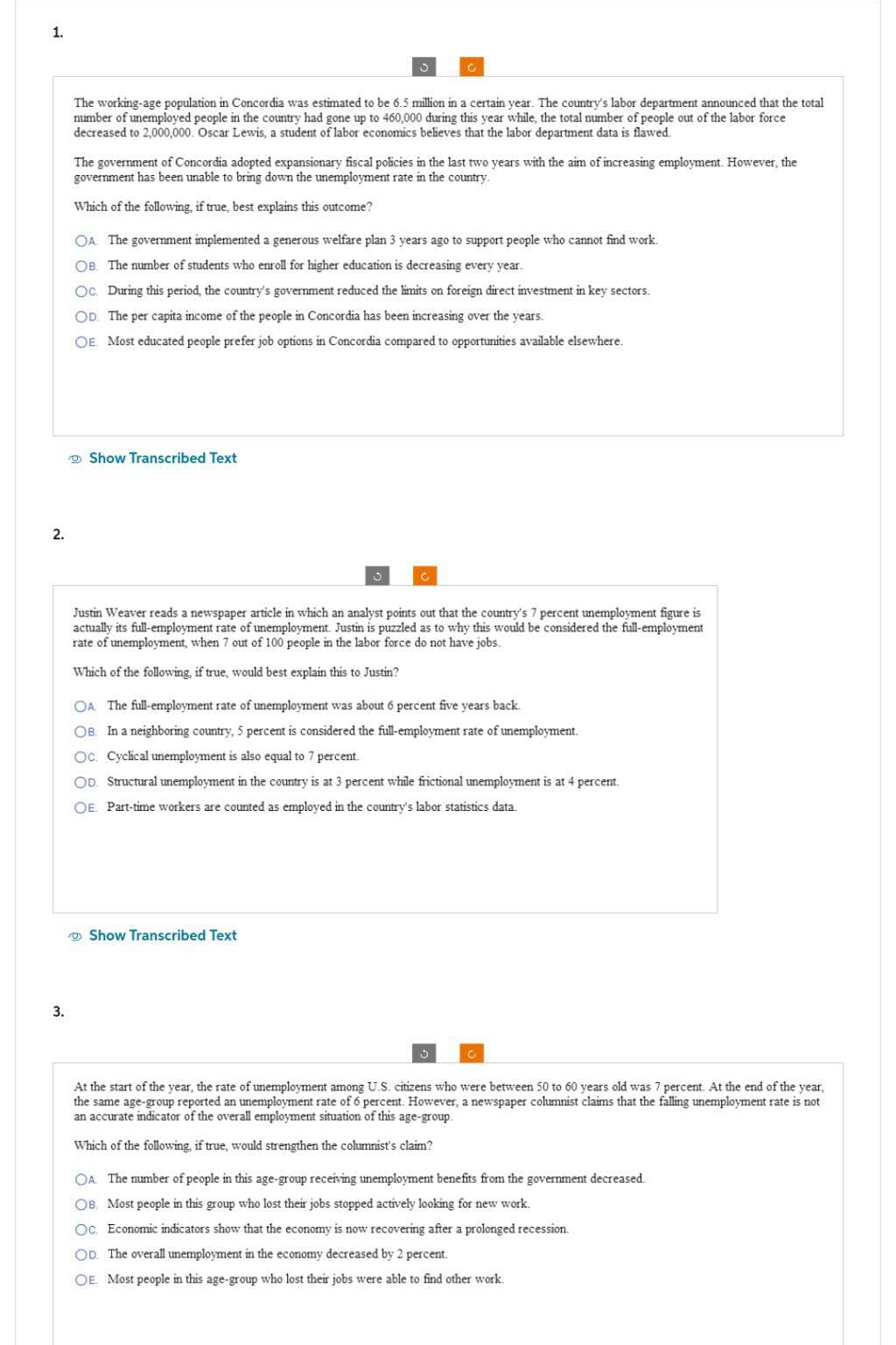 1.
2.
3.
The working-age population in Concordia was estimated to be 6.5 million in a certain year. The country's labor department announced that the total
number of unemployed people in the country had gone up to 460,000 during this year while, the total number of people out of the labor force
decreased to 2,000,000. Oscar Lewis, a student of labor economics believes that the labor department data is flawed.
The government of Concordia adopted expansionary fiscal policies in the last two years with the aim of increasing employment. However, the
government has been unable to bring down the unemployment rate in the country.
Which of the following, if true, best explains this outcome?
OA The government implemented a generous welfare plan 3 years ago to support people who cannot find work.
OB. The number of students who enroll for higher education is decreasing every year.
Oc. During this period, the country's government reduced the limits on foreign direct investment in key sectors.
OD. The per capita income of the people in Concordia has been increasing over the years.
OE Most educated people prefer job options in Concordia compared to opportunities available elsewhere.
Show Transcribed Text
3
Justin Weaver reads a newspaper article in which an analyst points out that the country's 7 percent unemployment figure is
actually its full-employment rate of unemployment. Justin is puzzled as to why this would be considered the full-employment
rate of unemployment, when 7 out of 100 people in the labor force do not have jobs.
Which of the following, if true, would best explain this to Justin?
OA The full-employment rate of unemployment was about 6 percent five years back.
OB. In a neighboring country, 5 percent is considered the full-employment rate of unemployment.
Oc. Cyclical unemployment is also equal to 7 percent.
OD. Structural unemployment in the country is at 3 percent while frictional unemployment is at 4 percent.
OE Part-time workers are counted as employed in the country's labor statistics data.
Show Transcribed Text
At the start of the year, the rate of unemployment among U.S. citizens who were between 50 to 60 years old was 7 percent. At the end of the year,
the same age-group reported an unemployment rate of 6 percent. However, a newspaper columnist claims that the falling unemployment rate is not
an accurate indicator of the overall employment situation of this age-group.
Which of the following, if true, would strengthen the columnist's claim?
OA. The number of people in this age-group receiving unemployment benefits from the government decreased.
OB. Most people in this group who lost their jobs stopped actively looking for new work.
Oc. Economic indicators show that the economy is now recovering after a prolonged recession.
OD. The overall unemployment in the economy decreased by 2 percent.
OE. Most people in this age-group who lost their jobs were able to find other work.