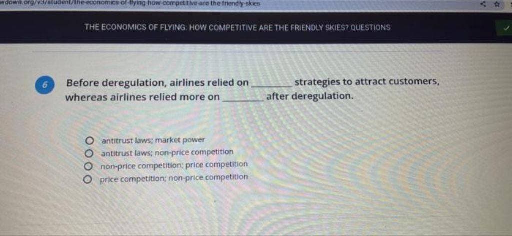 wdown.org/v3/student/the economics of flying how competitive are the friendly-skies
THE ECONOMICS OF FLYING: HOW COMPETITIVE ARE THE FRIENDLY SKIES? QUESTIONS
Before deregulation, airlines relied on
whereas airlines relied more on
O antitrust laws; market power
O antitrust laws; non-price competition
O non-price competition; price competition
O price competition; non-price competition
strategies to attract customers,
after deregulation.
t