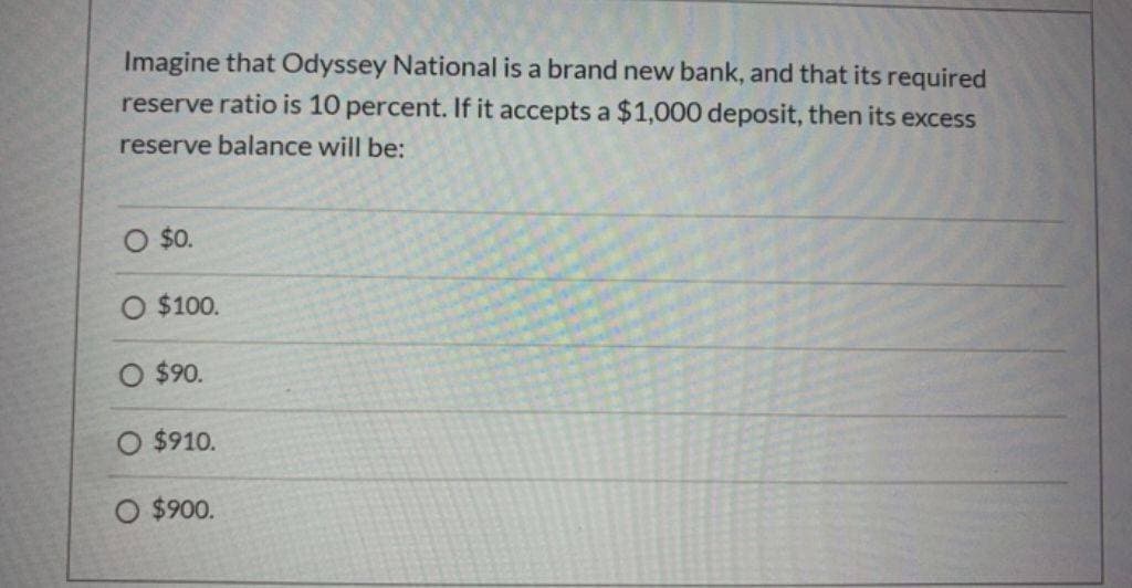 Imagine that Odyssey National is a brand new bank, and that its required
reserve ratio is 10 percent. If it accepts a $1,000 deposit, then its excess
reserve balance will be:
O $0.
$100.
O $90.
O $910.
O $900.