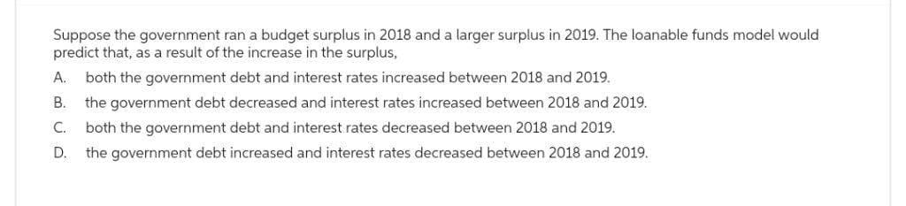 Suppose the government ran a budget surplus in 2018 and a larger surplus in 2019. The loanable funds model would
predict that, as a result of the increase in the surplus,
A. both the government debt and interest rates increased between 2018 and 2019.
B. the government debt decreased and interest rates increased between 2018 and 2019.
both the government debt and interest rates decreased between 2018 and 2019.
C.
D. the government debt increased and interest rates decreased between 2018 and 2019.