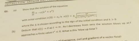 INSTRULTION ANSWER
(a)
Shw that the soution ef the equation
with itial onnatition (0) x(1)
where the tis chosen according to the sign of the initial condition and
Deduce that x(t) 0 asta. As t decreases from aere the solution blows un ast
(b)
approaches a finite value <0. What is this blow up time?
f divergence, curl and gradient of a vector field?
