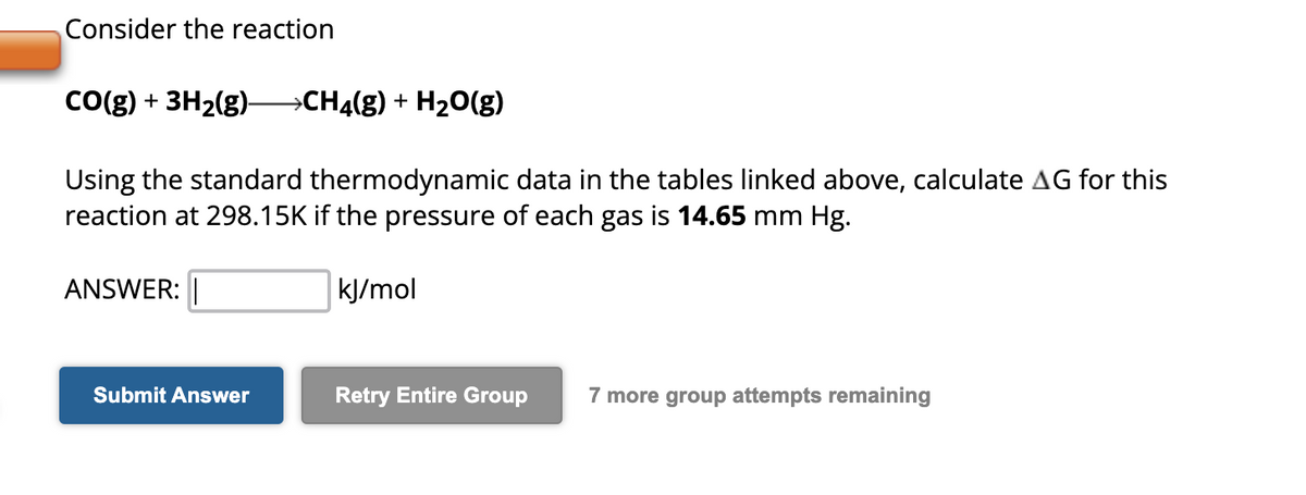 Consider the reaction
CO(g) + 3H₂(g)- →CH4(g) + H₂O(g)
Using the standard thermodynamic data in the tables linked above, calculate AG for this
reaction at 298.15K if the pressure of each gas is 14.65 mm Hg.
ANSWER:
Submit Answer
kJ/mol
Retry Entire Group 7 more group attempts remaining