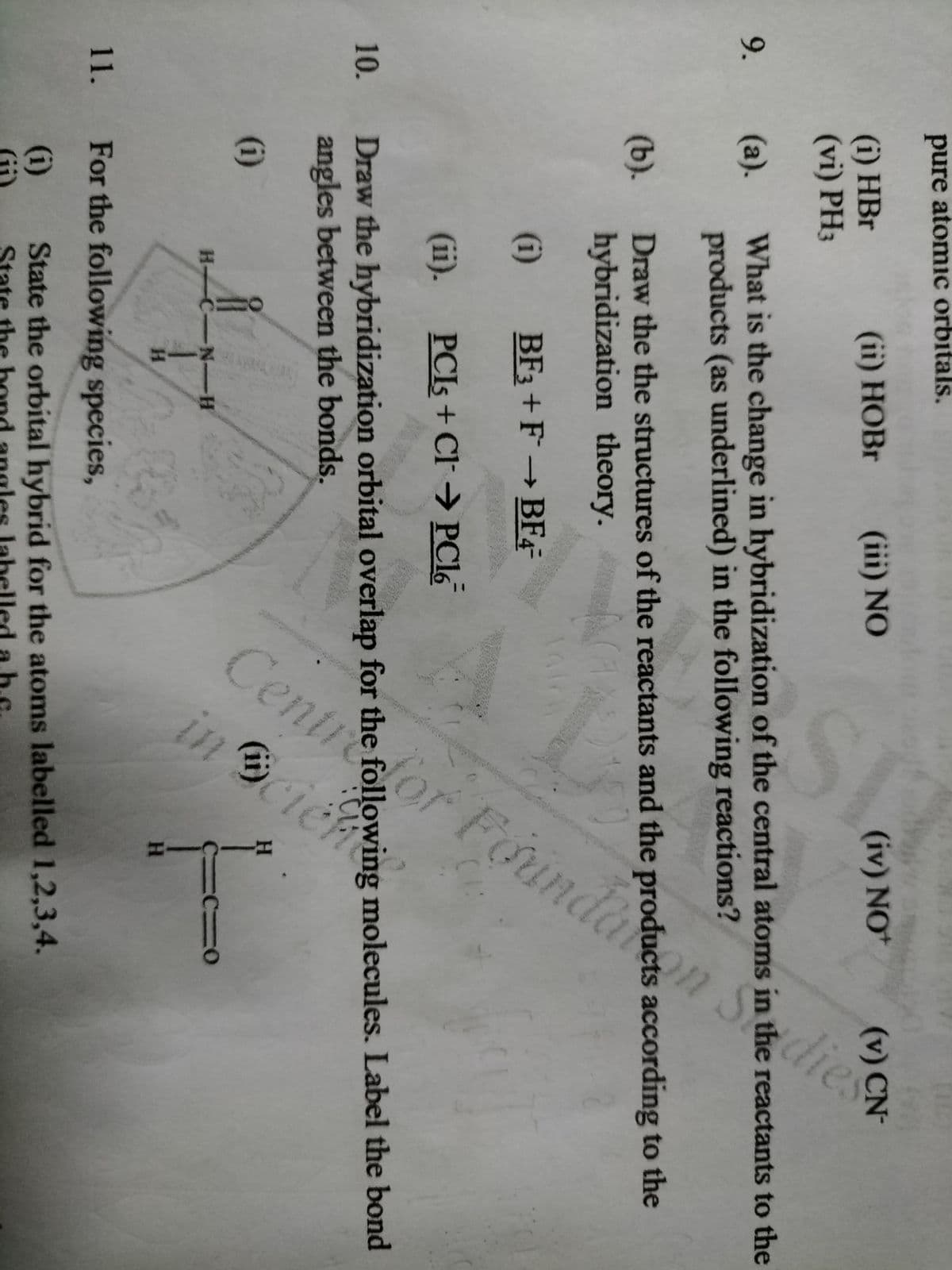 Cen
tre
Foundaon
dies
inBci
pure atomic orbitals.
(i) HBr
(vi) PH3
(ii) HOBR (ii) NO
(iv) NO
(v) CN-
What is the change in hybridization of the central atoms in the reactants to the
products (as underlined) in the following reactions?
9.
(a).
(b). Draw the the structures of the reactants and the products according to the
hybridization theory.
(i)
BF3 +F→BF4
(ii). PCIS + CI→ PC16
10.
Draw the hybridization orbital overlap for the following molecules. Label the bond
angles between the bonds.
(i)
H
H C-N-H
H.
H.
11. For the following species,
(i)
State the orbital hybrid for the atoms labelled 1,2,3,4.
Draw the the of the and the prodll R
