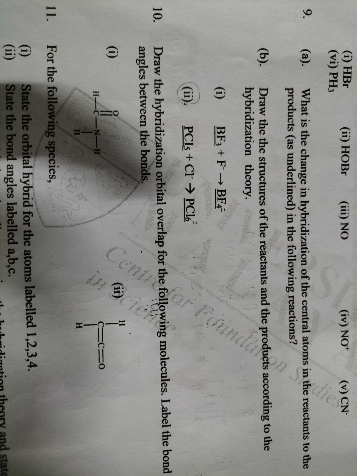 dlor Foundakon S
Cer
Founde
dies
(i) HBr
(vi) PH3
(ii) НОBr
(iii) NO
(iv) NO+
(v) CN-
9.
(а).
What is the change in hybridization of the central atoms in the reactants to the
products (as underlined) in the following reactions?
(b).
Draw the the structures of the reactants and the products according to the
hybridization theory.
(i)
BF3 + F
→ BF4-
(ii).
PCIS + Cl→ PC16
Draw the hybridization orbital overlap for the following molecules. Label the bond
angles between the bonds.
10.
(i)
(ii)
H
H C-N-H
HA
H.
11. For the following species,
(i)
(ii)
State the orbital hybrid for the atoms labelled 1,2,3,4.
State the bond angles labelled a,b,c.
ory and state
