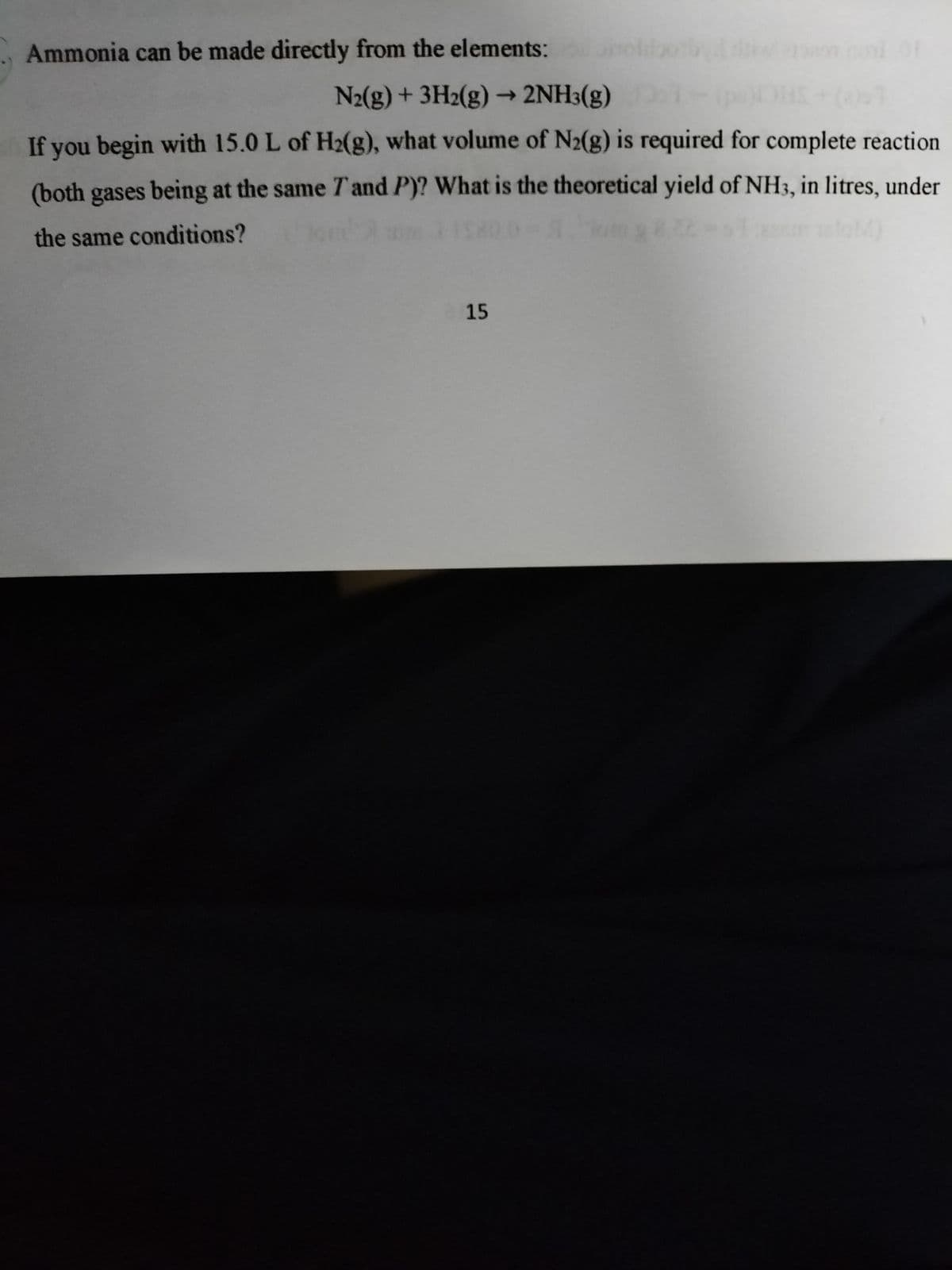 Ammonia can be made directly from the elements: ol
N2(g) + 3H2(g) → 2NH3(g)
If you begin with 15.0 L of H2(g), what volume of N2(g) is required for complete reaction
(both gases being at the same 7T and P)? What is the theoretical yield of NH3, in litres, under
the same conditions?
15
