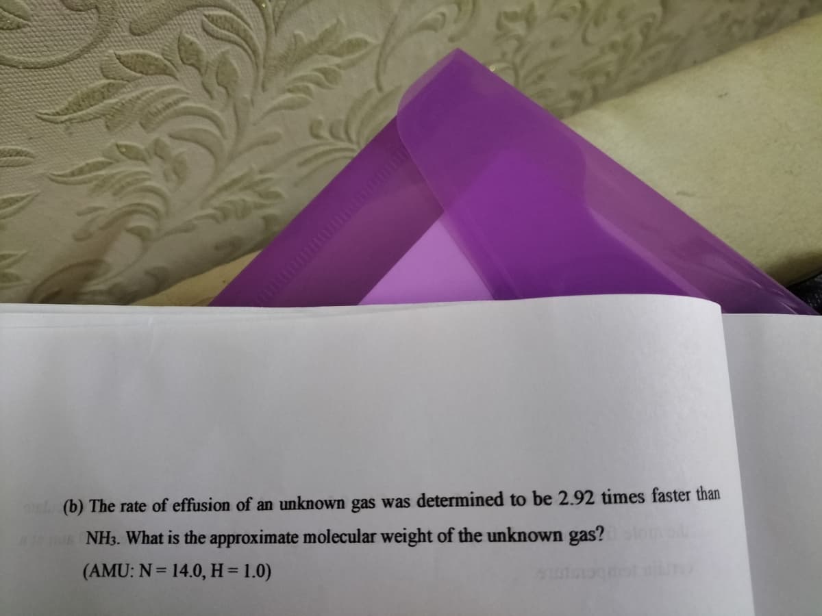 nl (b) The rate of effusion of an unknown gas was determined to be 2.92 times faster than
NH3. What is the approximate molecular weight of the unknown gas?on
(AMU: N = 14.0, H= 1.0)
