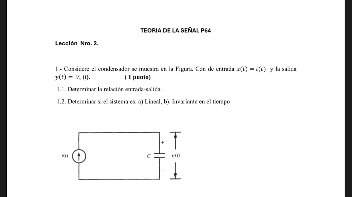 Lección Nro. 2.
TEORIA DE LA SEÑAL P64
1.- Considere el condensador se muestra en la Figura. Con de entrada x(t) = i(t) y la salida
y(t) = Vc (t).
(1 punto)
1.1. Determinar la relación entrada-salida.
1.2. Determinar si el sistema es: a) Lineal, b). Invariante en el tiempo
T
i(t)
v (1)