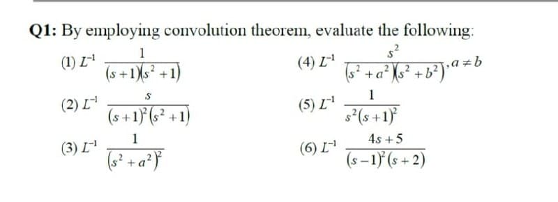 Q1: By employing convolution theorem, evaluate the following:
s?
(4) I-¹
+a° [s* +b>Ja #b
1
(1) I-¹
(s +1)(s +1)
(2) [¹
(3) I-¹
S
(s+1)(s' +1)
1
(s? +a?)
(5) I-¹
(6) L-¹
s?(s+1)
4s + 5
(s −1) (s +2)