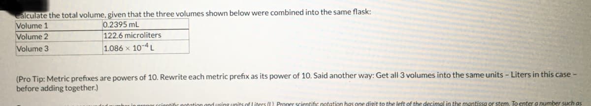 Calculate the total volume, given that the three volumes shown below were combined into the same flask:
Volume 1
0.2395 mL
Volume 2
Volume 3
122.6 microliters
1.086 x 10-4L
(Pro Tip: Metric prefixes are powers of 10. Rewrite each metric prefix as its power of 10. Said another way: Get all 3 volumes into the same units - Liters in this case -
before adding together.)
and using units of Liters (I). Proper scientific notation has one digit to the left of the decimal in the mantissa or stem. To enter a number such as