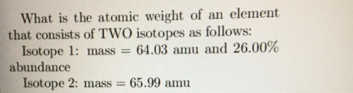 What is the atomic weight of an element
that consists of TWO isotopes as follows:
Isotope 1: mass = 64.03 amu and 26.00%
abundance
Isotope 2: mass = 65.99 amu