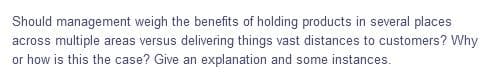 Should management weigh the benefits of holding products in several places
across multiple areas versus delivering things vast distances to customers? Why
or how is this the case? Give an explanation and some instances.
