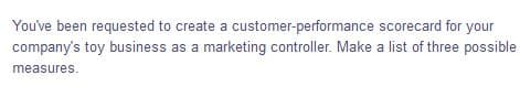 You've been requested to create a customer-performance scorecard for your
company's toy business as a marketing controller. Make a list of three possible
measures.
