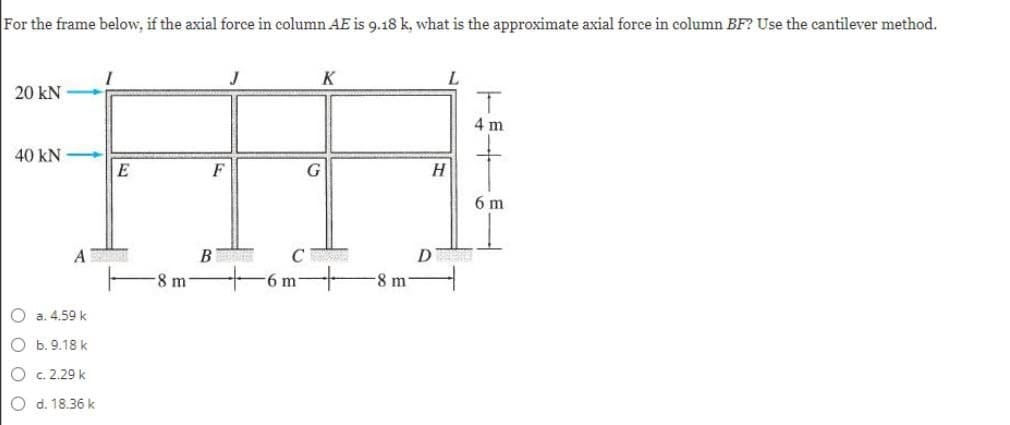 For the frame below, if the axial force in column AE is 9.18 k, what is the approximate axial force in column BF? Use the cantilever method.
K
L.
20 kN
4 m
40 kN
E
F
H
6 m
A
B
D
8 m
6 m
8 m
O a. 4.59 k
O b.9.18 k
O c. 2.29 k
O d. 18.36 k
