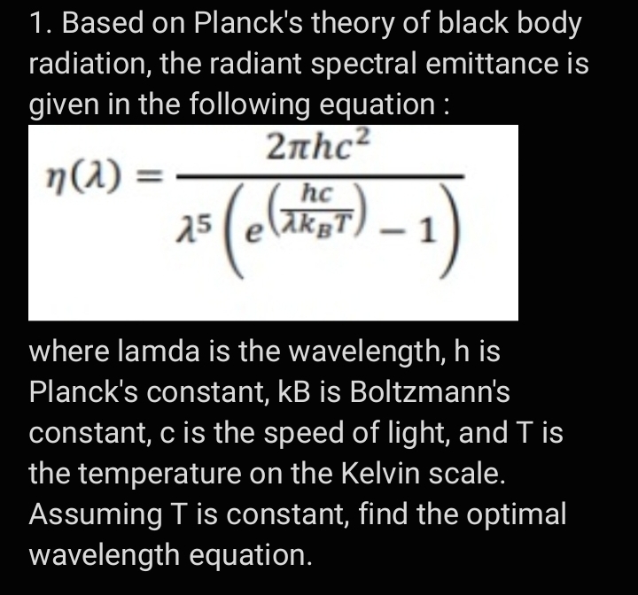 1. Based on Planck's theory of black body
radiation, the radiant spectral emittance is
given in the following equation :
2nhc²
n(2)
hc
25
AkgT) – 1
where lamda is the wavelength, h is
Planck's constant, kB is Boltzmann's
constant, c is the speed of light, and T is
the temperature on the Kelvin scale.
Assuming T is constant, find the optimal
wavelength equation.
