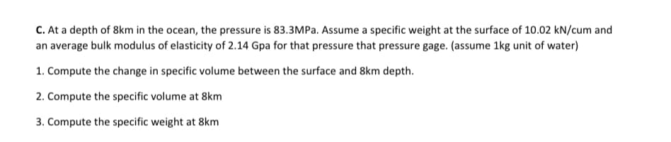 C. At a depth of 8km in the ocean, the pressure is 83.3MPa. Assume a specific weight at the surface of 10.02 kN/cum and
an average bulk modulus of elasticity of 2.14 Gpa for that pressure that pressure gage. (assume 1kg unit of water)
1. Compute the change in specific volume between the surface and 8km depth.
2. Compute the specific volume at 8km
3. Compute the specific weight at 8km
