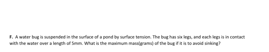 F. A water bug is suspended in the surface of a pond by surface tension. The bug has six legs, and each legs is in contact
with the water over a length of 5mm. What is the maximum mass(grams) of the bug if it is to avoid sinking?
