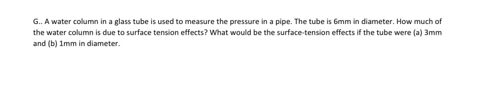 G.. A water column in a glass tube is used to measure the pressure in a pipe. The tube is 6mm in diameter. How much of
the water column is due to surface tension effects? What would be the surface-tension effects if the tube were (a) 3mm
and (b) 1mm in diameter.
