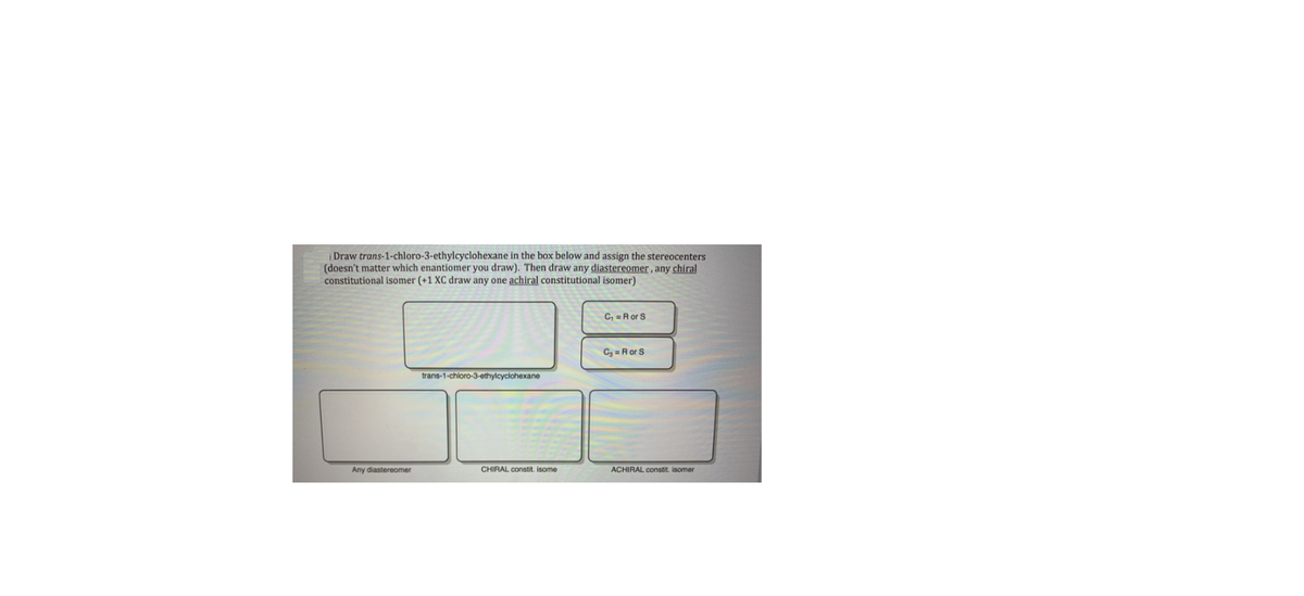 |Draw trans-1-chloro-3-ethylcyclohexane in the box below and assign the stereocenters
(doesn't matter which enantiomer you draw). Then draw any diastereomer , any chiral
constitutional isomer (+1 XC draw any one achiral constitutional isomer)
C, =Ror S
Cy = Ror S
trans-1-chloro-3-ethylcyclohexane
Any diastereomer
CHIRAL constit. isome
ACHIRAL constit. isomer
