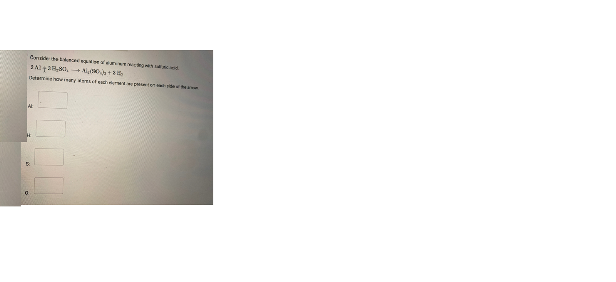 Consider the balanced equation of aluminum reacting with sulfuric acid.
2 Al + 3 H2SO4 → Al2 (SO4)3 + 3 H2
Determine how many atoms of each element are present on each side of the arrow.
Al:
H:
S:
O:
