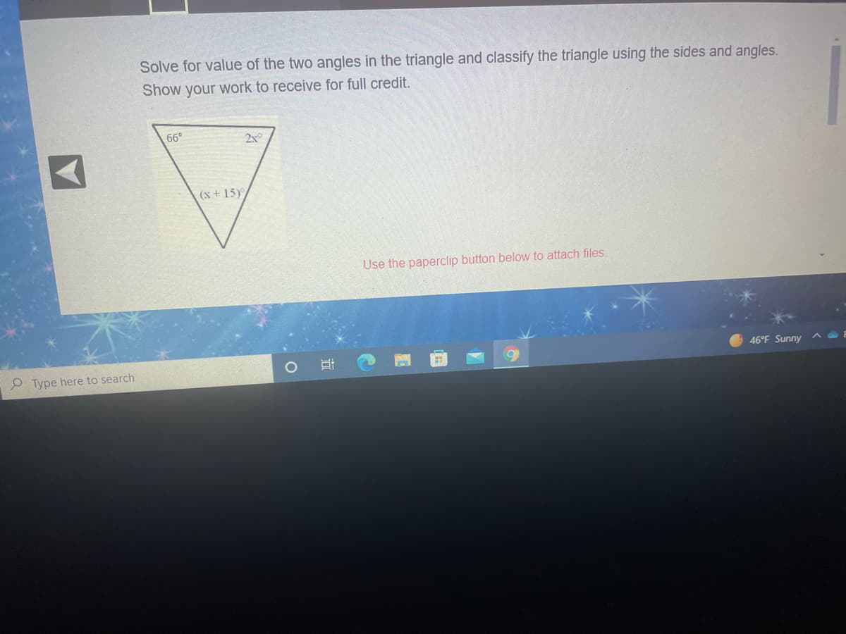 Solve for value of the two angles in the triangle and classify the triangle using the sides and angles.
Show your work to receive for full credit.
66°
2x°
(x + 15)
Use the paperclip button below to attach files.
46°F Sunny ^
O Type here to search
