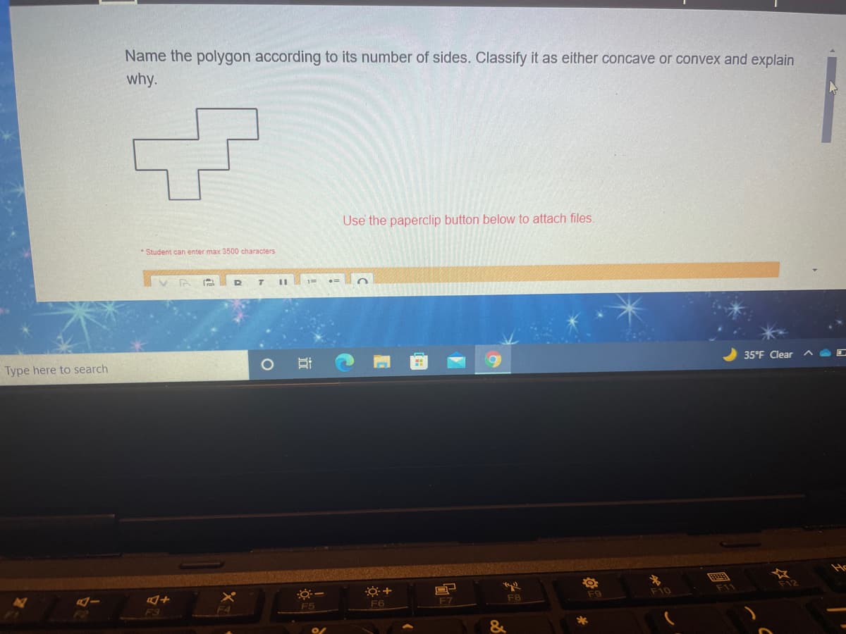 Name the polygon according to its number of sides. Classify it as either concave or convex and explain
why.
Use the paperclip button below to attach files.
Student can enter max 3500 characters
Type here to search
35°F Clear
F9
F10
F11
F6
F8
F3
