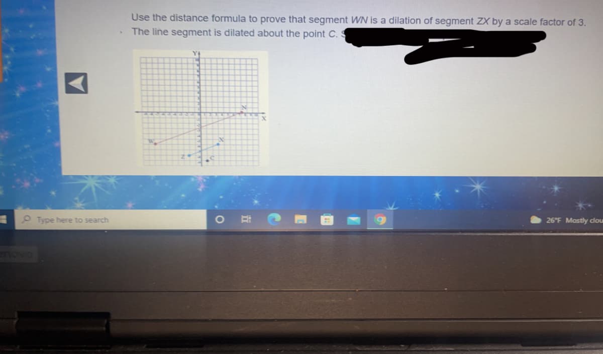 Use the distance formula to prove that segment WN is a dilation of segment ZX by a scale factor of 3.
The line segment is dilated about the point C. S
Type here to search
26°F Mostly cdou
