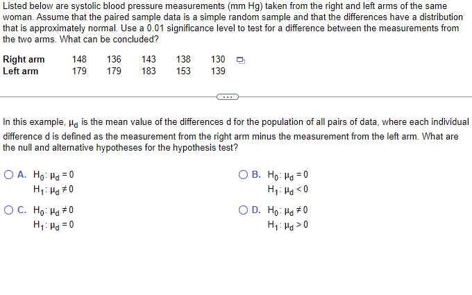 Listed below are systolic blood pressure measurements (mm Hg) taken from the right and left arms of the same
woman. Assume that the paired sample data is a simple random sample and that the differences have a distribution
that is approximately normal. Use a 0.01 significance level to test for a difference between the measurements from
the two arms. What can be concluded?
Right arm
Left arm
148 136
179
130
143 138
179 183 153 139
In this example, "a is the mean value of the differences d for the population of all pairs of data, where each individual
difference d is defined as the measurement from the right arm minus the measurement from the left arm. What are
the null and alternative hypotheses for the hypothesis test?
O A. Ho: Hd = 0
H₁: Hd #0
O C. Ho: Hd #0
H₁: Hd = 0
OB. Ho: Hd = 0
H₁: Hd <0
O D. Ho: Hd #0
H₁: Hd > 0