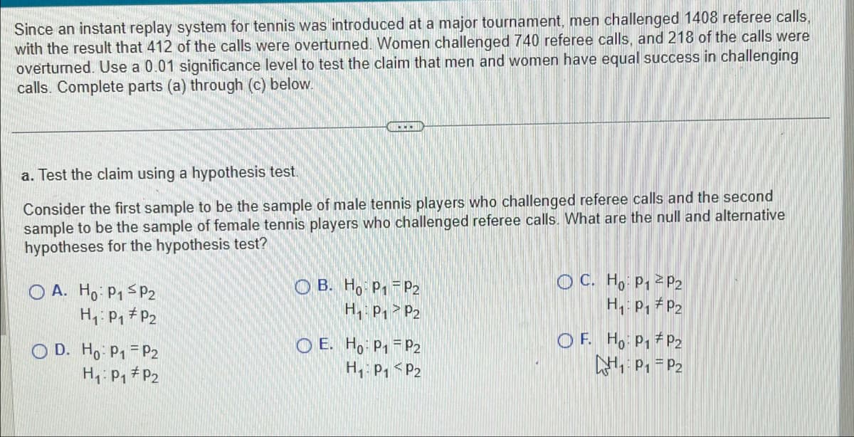 Since an instant replay system for tennis was introduced at a major tournament, men challenged 1408 referee calls,
with the result that 412 of the calls were overturned. Women challenged 740 referee calls, and 218 of the calls were
overturned. Use a 0.01 significance level to test the claim that men and women have equal success in challenging
calls. Complete parts (a) through (c) below.
a. Test the claim using a hypothesis test.
Consider the first sample to be the sample of male tennis players who challenged referee calls and the second
sample to be the sample of female tennis players who challenged referee calls. What are the null and alternative
hypotheses for the hypothesis test?
OA. Ho: P1 P2
H₁: P₁ P2
OD. Ho: P₁ P2
H₁: P₁
P₂
www.
OB. Ho: P1 P2
H₁: P₁
P2
OE. Ho: P₁
P2
H₁: P₁ P2
OC. Ho: P12 P2
H₁: P₁
P2
OF. Ho: P₁
P2
₁P₁ P2