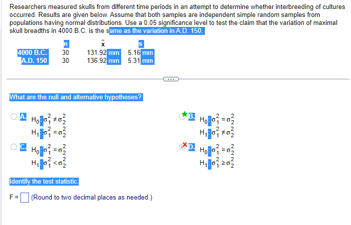 Researchers measured skulls from different time periods in an attempt to determine whether interbreeding of cultures
occurred. Results are given below. Assume that both samples are independent simple random samples from
populations having normal distributions. Use a 0.05 significance level to test the claim that the variation of maximal
skull breadths in 4000 B.C. is the same as the variation in A.D. 150.
n
x
4000 B.C. 30 131.92 mm
A.D. 150 30 136.92 mm
5.16 mm
5.31 mm
What are the null and alternative hypotheses?
Hoo #0₂
H₁:0₁ = 0₂
2
2
OC H₂O²=0²
H₁ <0
2 2
Identify the test statistic.
F= (Round to two decimal places as needed.)
B. H₂O=0₂
H₁0² #03
*D. Hollo² = 0²
2
2
2
H₁0₁20₂
2