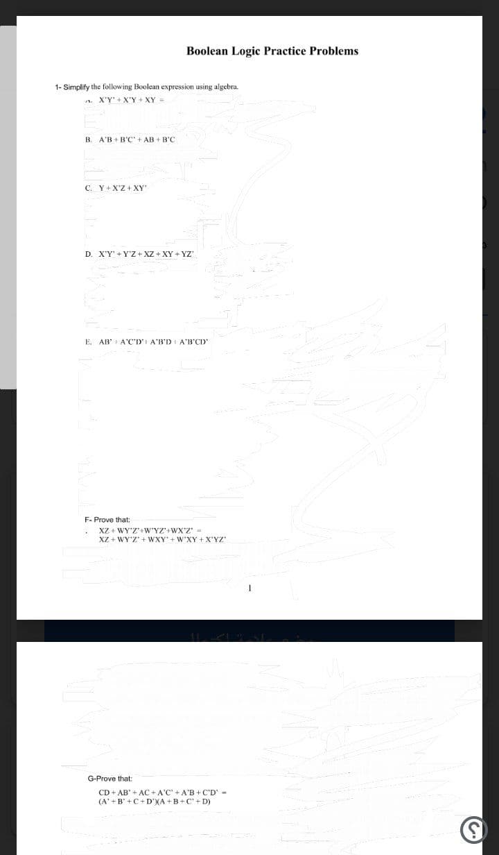 Boolean Logic Practice Problems
1- Simplify the following Boolean expression using algebra.
a. X'Y'+X'Y + XY =
B
A'B + B'C' + AB + B'C
C. Y+ X'Z + XY
D. X'Y' + Y'Z + XZ + XY + YZ
E.
AB + A'C'D' A'B'DI A'B'CD
F- Prove that:
XZ + WY'Z+W'YZ'+WX'Z' =
XZ + WY'Z' + WXY' + W'XY +X'YZ
G-Prove that:
CD + AB' + AC + A'C' + A'B + C'D' -
(A' +B' +C+D'(A +B+ C' + D)
