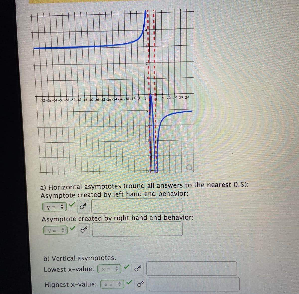 -72-68-64-60-56-32-48-44-40-30-32-28-24-20-16-12-8-
8 12 16 20 24
a) Horizontal asymptotes (round all answers to the nearest 0.5):
Asymptote created by left hand end behavior:
y =
Asymptote created by right hand end behavior:
y3D
b) Vertical asymptotes.
Lowest x-value:
Highest x-value:
