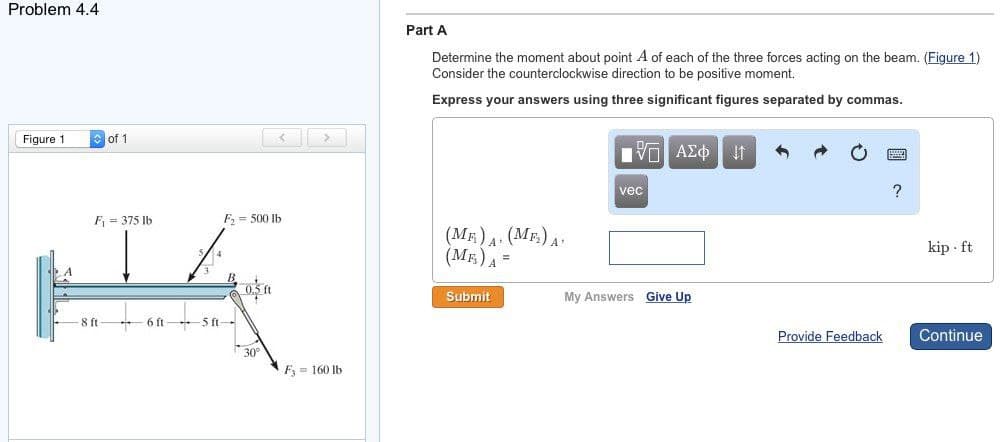 Problem 4.4
Figure 1
of 1
8 ft
F₁ = 375 lb
JA
6 ft
5 ft-
F₂ 500 lb
30°
F 160 lb
Part A
Determine the moment about point A of each of the three forces acting on the beam. (Figure 1)
Consider the counterclockwise direction to be positive moment.
Express your answers using three significant figures separated by commas.
(ME) A. (MF₂) A.
(MF) A =
Submit
Π| ΑΣΦ | 11
vec
My Answers Give Up
Provide Feedback
?
kip ft
Continue