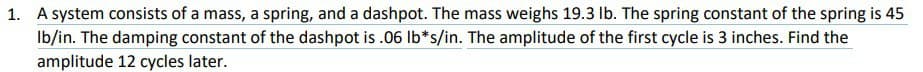 1. A system consists of a mass, a spring, and a dashpot. The mass weighs 19.3 lb. The spring constant of the spring is 45
lb/in. The damping constant of the dashpot is .06 lb*s/in. The amplitude of the first cycle is 3 inches. Find the
amplitude 12 cycles later.