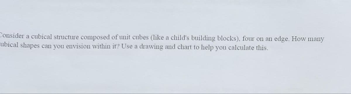 Consider a cubical structure composed of unit cubes (like a child's building blocks), four on an edge. How many
ubical shapes can you envision within it? Use a drawing and chart to help you calculate this.