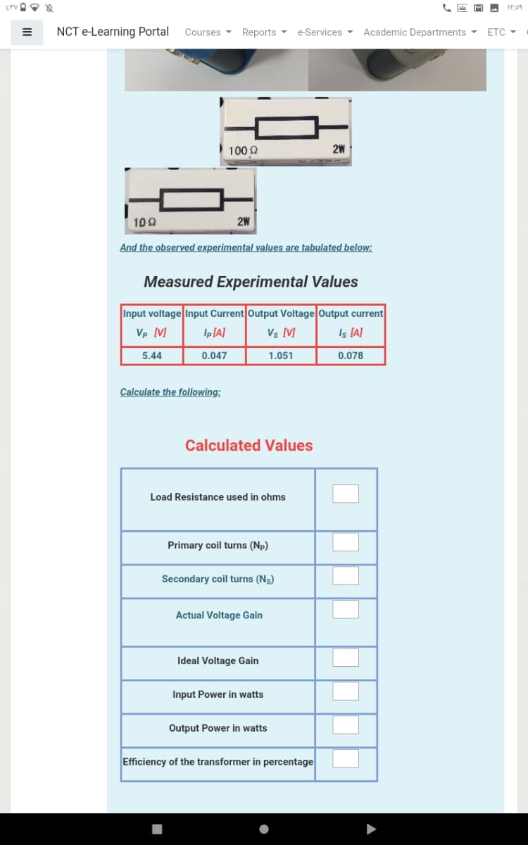 A M A r:09
NCT e-Learning Portal
Courses
Reports -
e-Services -
Academic Departments -
ETC -
100 2
2W
102
2W
And the observed experimental values are tabulated below:
Measured Experimental Values
Input voltage Input Current Output Voltage Output current
Is IA]
Vp [V]
Ip[A]
Vs M
5.44
0.047
1.051
0.078
Calculate the following:
Calculated Values
Load Resistance used in ohms
Primary coil turns (Np)
Secondary coil turns (Ns)
Actual Voltage Gain
Ideal Voltage Gain
Input Power in watts
Output Power in watts
Efficiency of the transformer in percentage
